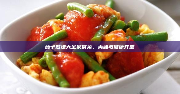 茄子做法大全家常菜,美味与健康并重