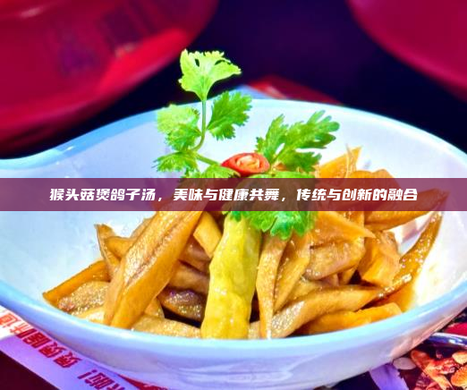 猴头菇煲鸽子汤,美味与健康共舞,传统与创新的融合