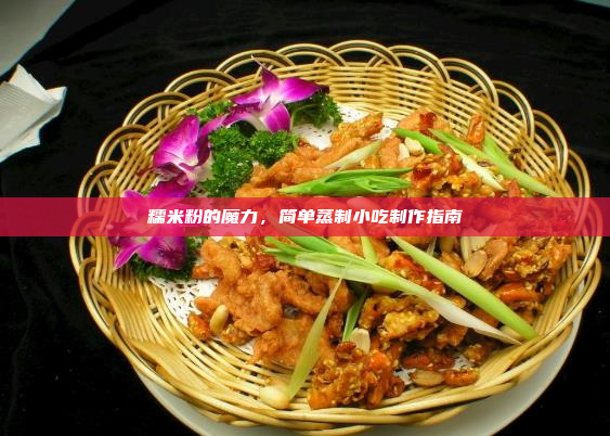 糯米粉的魔力,简单蒸制小吃制作指南
