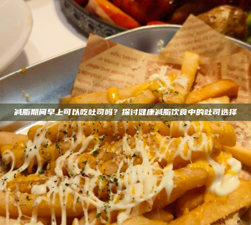 减脂期间早上可以吃吐司吗?探讨健康减脂饮食中的吐司选择