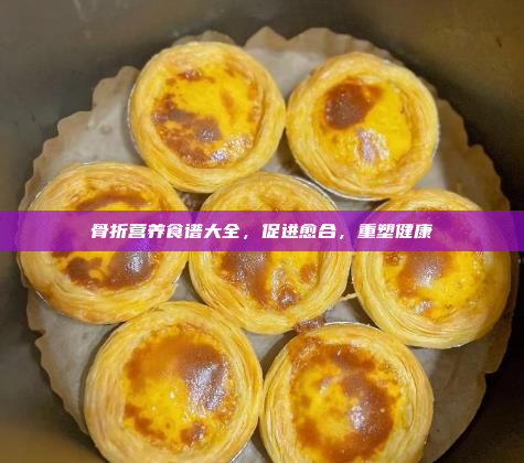 骨折营养食谱大全,促进愈合,重塑健康