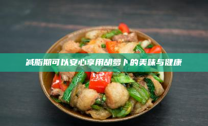 减脂期可以安心享用胡萝卜的美味与健康