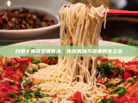 白萝卜黄豆煲猪骨汤,传统美味与健康养生之选