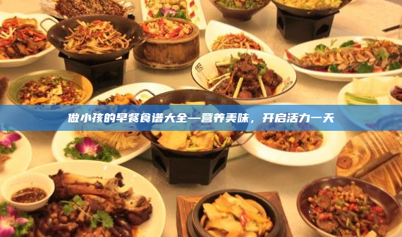 做小孩的早餐食谱大全—营养美味,开启活力一天