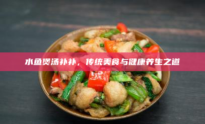 水鱼煲汤补补,传统美食与健康养生之道