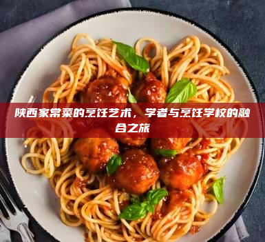 陕西家常菜的烹饪艺术,学者与烹饪学校的融合之旅