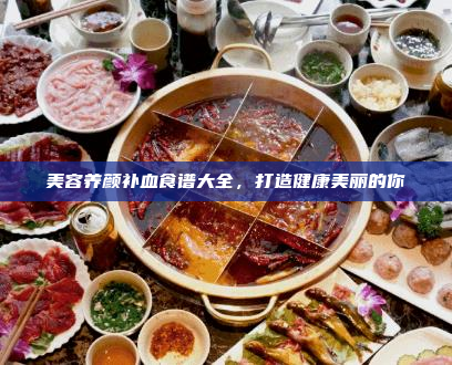 美容养颜补血食谱大全,打造健康美丽的你