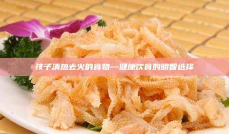 孩子清热去火的食物—健康饮食的明智选择
