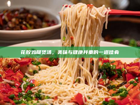 花胶鸡腿煲汤,美味与健康并重的一道佳肴