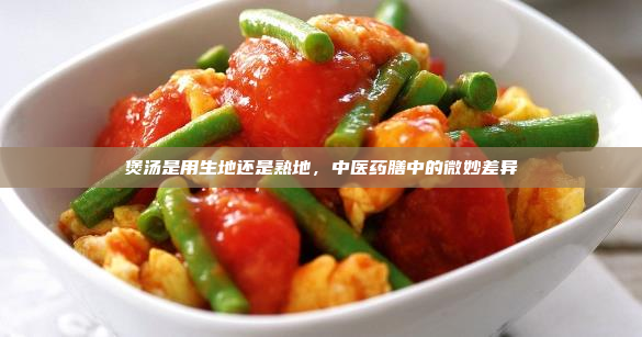 煲汤是用生地还是熟地,中医药膳中的微妙差异