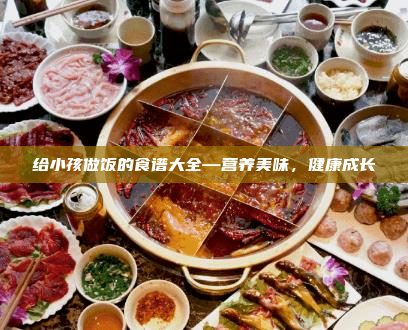 给小孩做饭的食谱大全—营养美味,健康成长