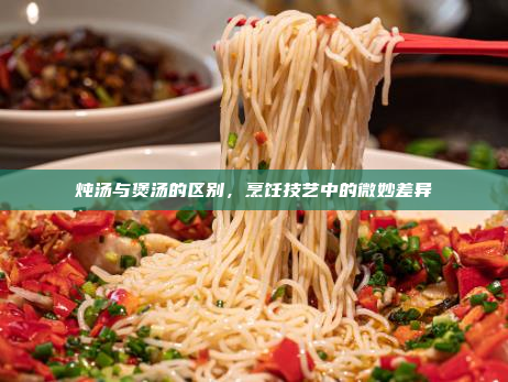 炖汤与煲汤的区别,烹饪技艺中的微妙差异
