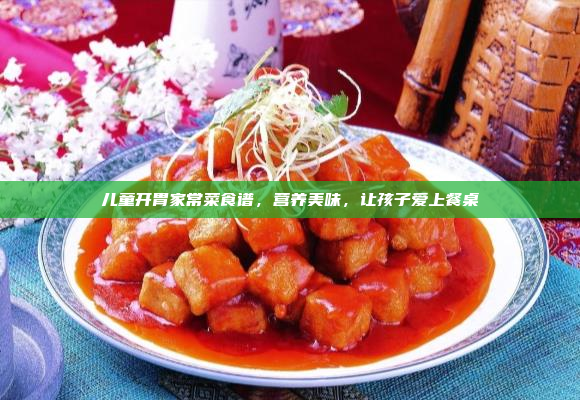儿童开胃家常菜食谱,营养美味,让孩子爱上餐桌
