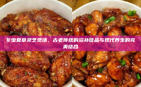 冬虫夏草灵芝煲汤,古老传统的滋补佳品与现代养生的完美结合
