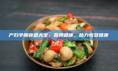 产妇孕期食谱大全,营养健康,助力母婴健康