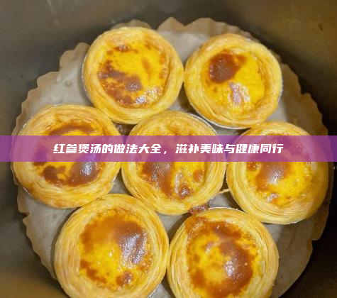 红参煲汤的做法大全,滋补美味与健康同行